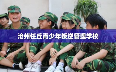 沧州任丘青少年叛逆管理学校