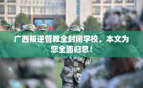 广西叛逆管教全封闭学校，本文为您全面归总！