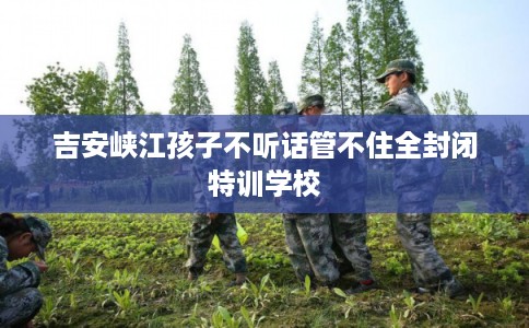 吉安峡江孩子不听话管不住全封闭特训学校 吉安峡江孩子不听话管不住全封闭特训学校