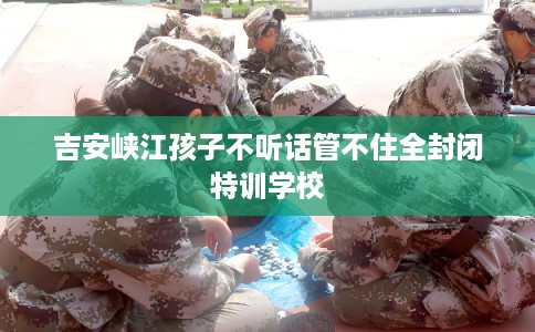 吉安峡江孩子不听话管不住全封闭特训学校 吉安峡江孩子不听话管不住全封闭特训学校