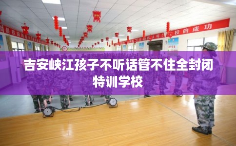 吉安峡江孩子不听话管不住全封闭特训学校