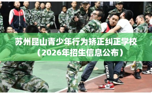 苏州昆山青少年行为矫正纠正学校（2026年招生信息公布）