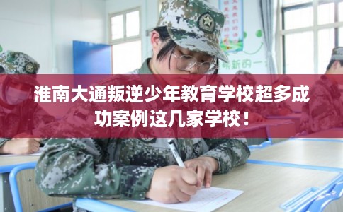 淮南大通叛逆少年教育学校超多成功案例这几家学校！