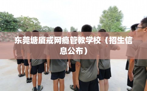 东莞塘厦戒网瘾管教学校（招生信息公布）