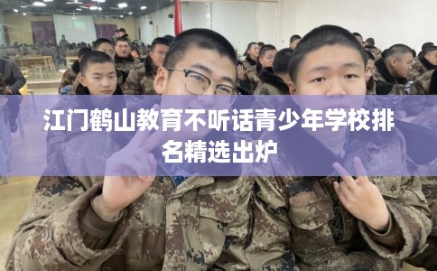 江门鹤山教育不听话青少年学校排名精选出炉 江门鹤山教育不听话青少年学校排名精选出炉