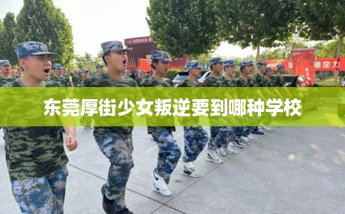 东莞厚街少女叛逆要到哪种学校 东莞厚街少女叛逆要到哪种学校