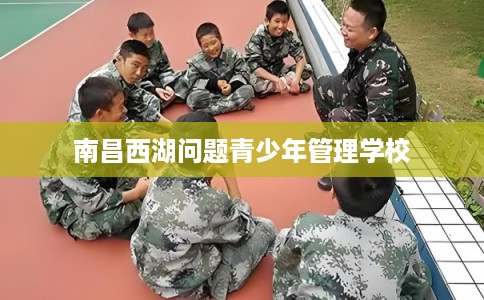 南昌西湖问题青少年管理学校 南昌西湖问题青少年管理学校