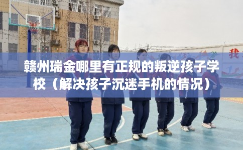 赣州瑞金哪里有正规的叛逆孩子学校(解决孩子沉迷手机的情况) 赣州瑞金哪里有正规的叛逆孩子学校(解决孩子沉迷手机的情况)