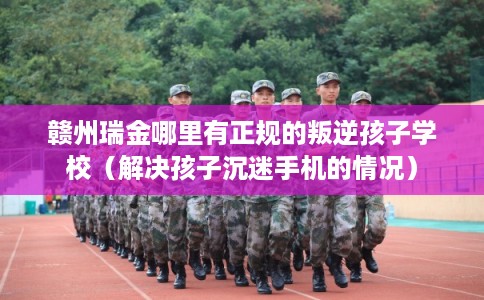 赣州瑞金哪里有正规的叛逆孩子学校(解决孩子沉迷手机的情况) 赣州瑞金哪里有正规的叛逆孩子学校(解决孩子沉迷手机的情况)