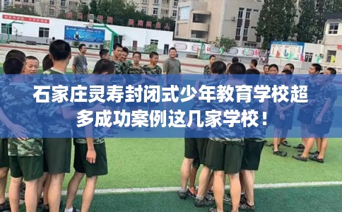 石家庄灵寿封闭式少年教育学校超多成功案例这几家学校! 石家庄灵寿封闭式少年教育学校超多成功案例这几家学校!