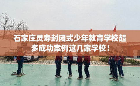 石家庄灵寿封闭式少年教育学校超多成功案例这几家学校！