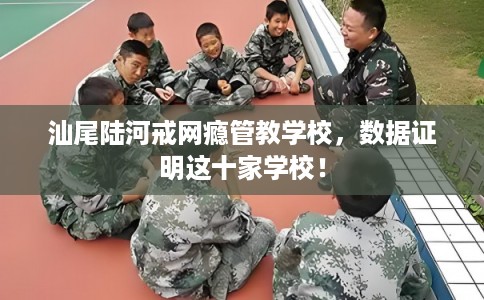 汕尾陆河戒网瘾管教学校，数据证明这十家学校！