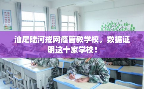 汕尾陆河戒网瘾管教学校，数据证明这十家学校！