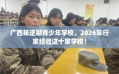 广西叛逆期青少年学校，2026年行家经验这十家学校！