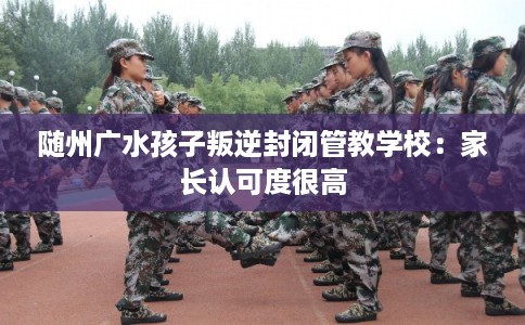 随州广水孩子叛逆封闭管教学校：家长认可度很高