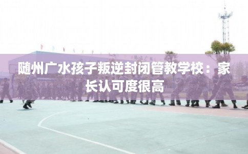 随州广水孩子叛逆封闭管教学校：家长认可度很高