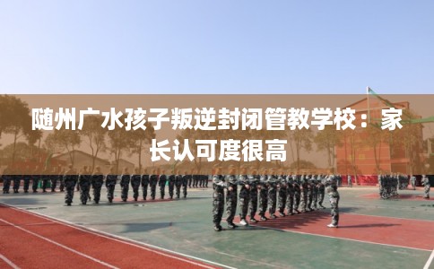 随州广水孩子叛逆封闭管教学校：家长认可度很高