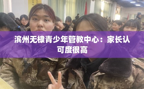 滨州无棣青少年管教中心:家长认可度很高 滨州无棣青少年管教中心:家长认可度很高