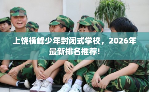 上饶横峰少年封闭式学校，2026年最新排名推荐!