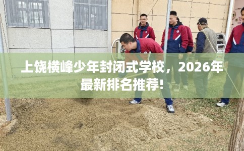 上饶横峰少年封闭式学校，2026年最新排名推荐!