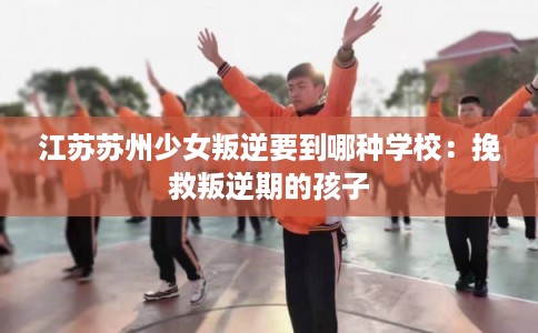江苏苏州少女叛逆要到哪种学校：挽救叛逆期的孩子