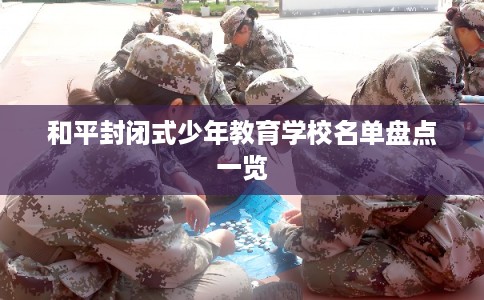 和平封闭式少年教育学校名单盘点一览 和平封闭式少年教育学校名单盘点一览