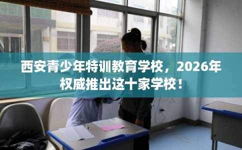 西安青少年特训教育学校，2026年权威推出这十家学校！