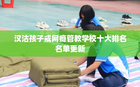 汉沽孩子戒网瘾管教学校十大排名名单更新