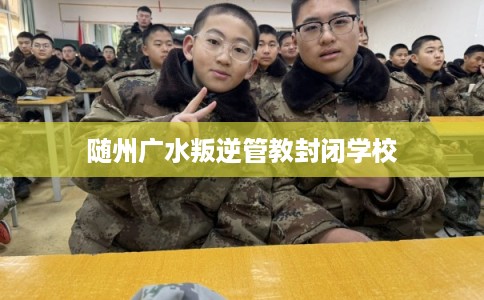 随州广水叛逆管教封闭学校