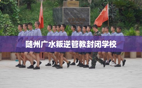 随州广水叛逆管教封闭学校