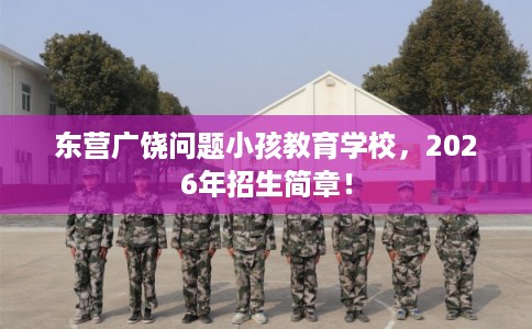 东营广饶问题小孩教育学校，2026年招生简章！