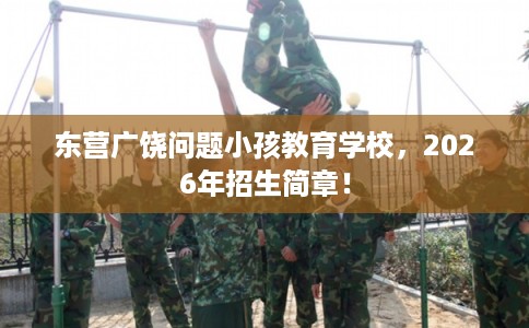 东营广饶问题小孩教育学校，2026年招生简章！
