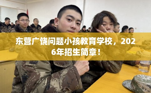 东营广饶问题小孩教育学校，2026年招生简章！