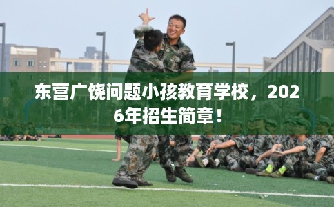 东营广饶问题小孩教育学校，2026年招生简章！
