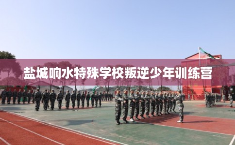 盐城响水特殊学校叛逆少年训练营 盐城响水特殊学校叛逆少年训练营