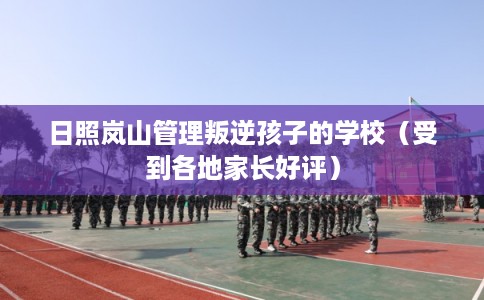 日照岚山管理叛逆孩子的学校（受到各地家长好评）