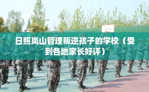 日照岚山管理叛逆孩子的学校（受到各地家长好评）