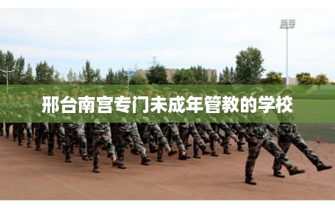 邢台南宫专门未成年管教的学校