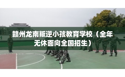 赣州龙南叛逆小孩教育学校（全年无休面向全国招生）