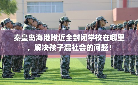 秦皇岛海港附近全封闭学校在哪里，解决孩子混社会的问题！