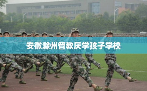 安徽滁州管教厌学孩子学校 安徽滁州管教厌学孩子学校