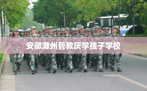 安徽滁州管教厌学孩子学校 安徽滁州管教厌学孩子学校