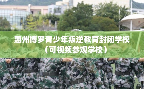 惠州博罗青少年叛逆教育封闭学校(可视频参观学校) 惠州博罗青少年叛逆教育封闭学校(可视频参观学校)