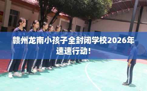 赣州龙南小孩子全封闭学校2026年速速行动!