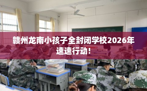 赣州龙南小孩子全封闭学校2026年速速行动!