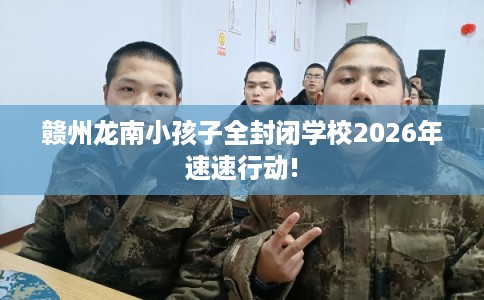 赣州龙南小孩子全封闭学校2026年速速行动!
