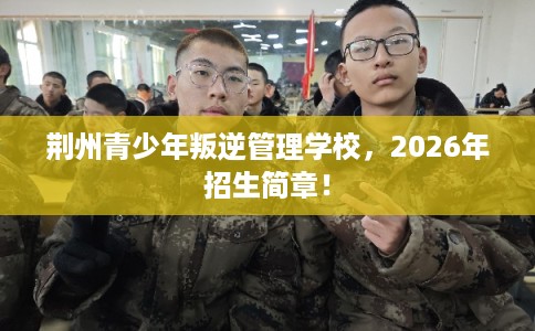 荆州青少年叛逆管理学校，2026年招生简章！