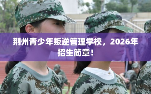 荆州青少年叛逆管理学校，2026年招生简章！