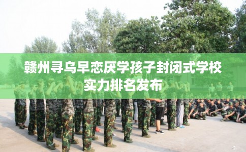 赣州寻乌早恋厌学孩子封闭式学校实力排名发布