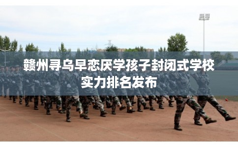 赣州寻乌早恋厌学孩子封闭式学校实力排名发布